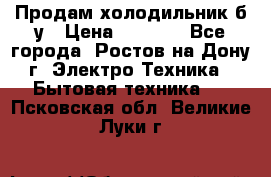 Продам холодильник б/у › Цена ­ 2 500 - Все города, Ростов-на-Дону г. Электро-Техника » Бытовая техника   . Псковская обл.,Великие Луки г.